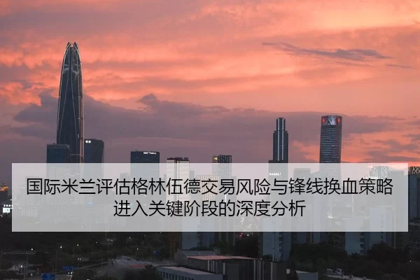 国际米兰评估格林伍德交易风险与锋线换血策略进入关键阶段的深度分析
