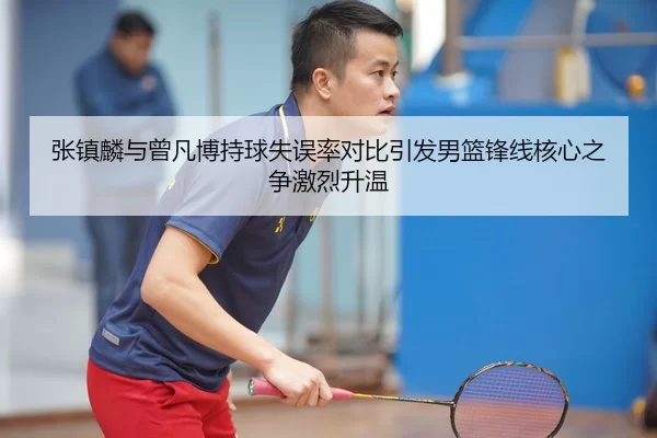 张镇麟与曾凡博持球失误率对比引发男篮锋线核心之争激烈升温