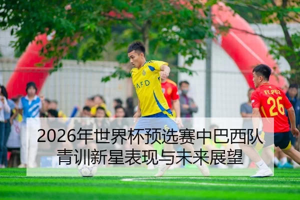 2026年世界杯预选赛中巴西队青训新星表现与未来展望