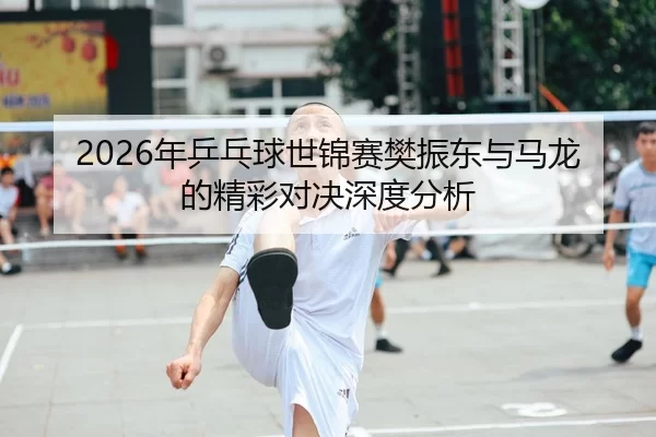 2026年乒乓球世锦赛樊振东与马龙的精彩对决深度分析