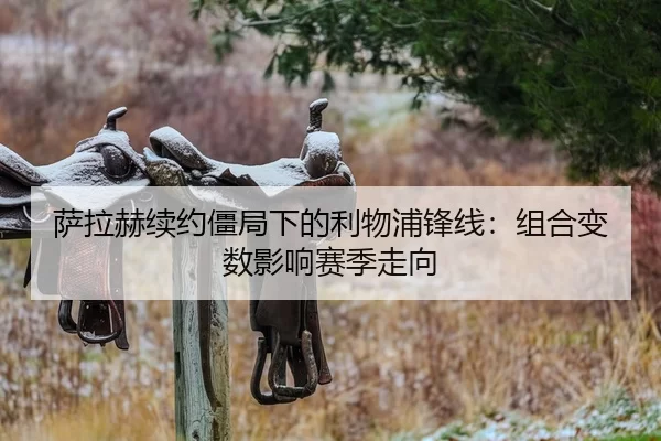 萨拉赫续约僵局下的利物浦锋线：组合变数影响赛季走向