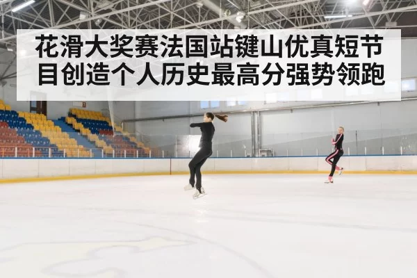 花滑大奖赛法国站键山优真短节目创造个人历史最高分强势领跑