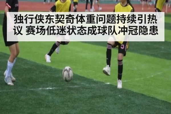 独行侠东契奇体重问题持续引热议 赛场低迷状态成球队冲冠隐患