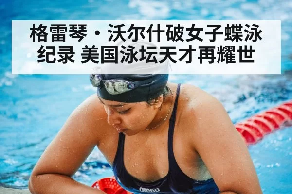 格雷琴·沃尔什破女子蝶泳纪录 美国泳坛天才再耀世