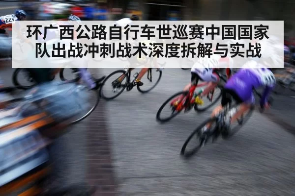 环广西公路自行车世巡赛中国国家队出战冲刺战术深度拆解与实战