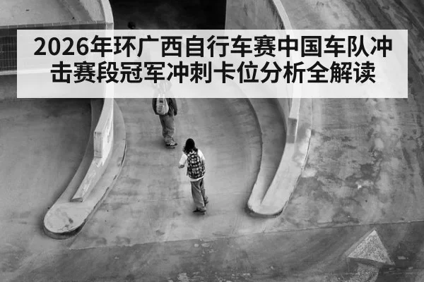 2026年环广西自行车赛中国车队冲击赛段冠军冲刺卡位分析全解读